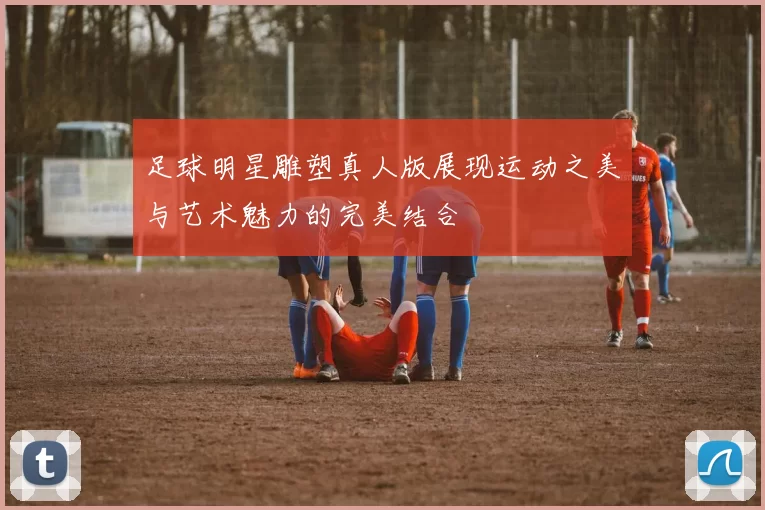 足球明星雕塑真人版展现运动之美与艺术魅力的完美结合
