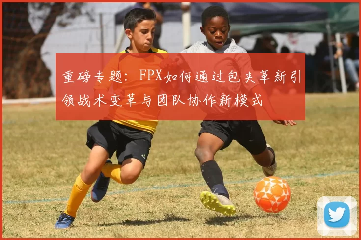 重磅专题：FPX如何通过包夹革新引领战术变革与团队协作新模式
