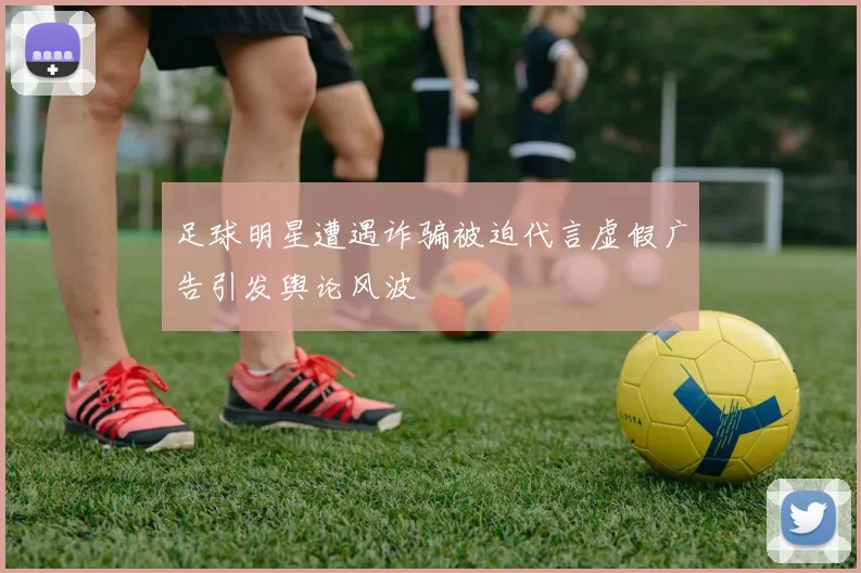 足球明星遭遇诈骗被迫代言虚假广告引发舆论风波