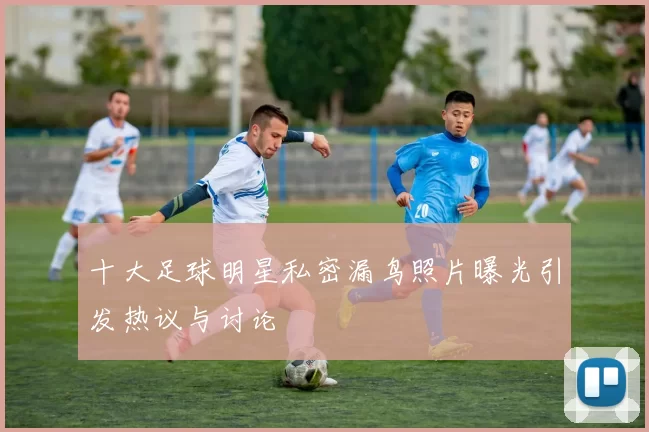 十大足球明星私密漏鸟照片曝光引发热议与讨论