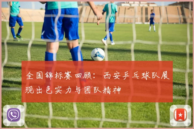 全国锦标赛回顾：西安乒乓球队展现出色实力与团队精神