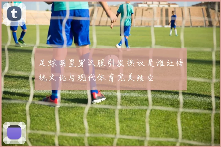 足球明星穿汉服引发热议是谁让传统文化与现代体育完美结合