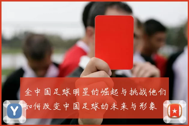 全中国足球明星的崛起与挑战他们如何改变中国足球的未来与形象