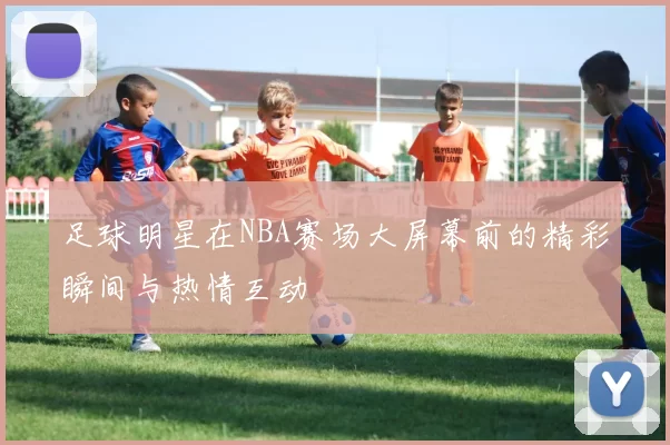 足球明星在NBA赛场大屏幕前的精彩瞬间与热情互动