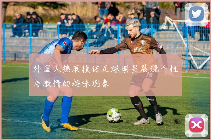 外国人热衷模仿足球明星展现个性与激情的趣味现象