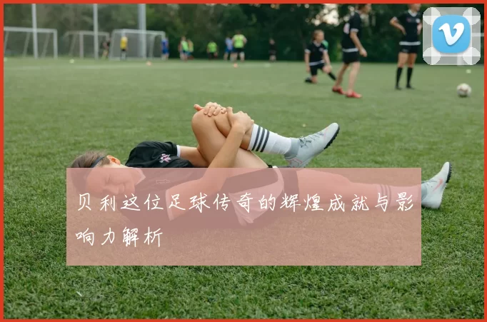 贝利这位足球传奇的辉煌成就与影响力解析