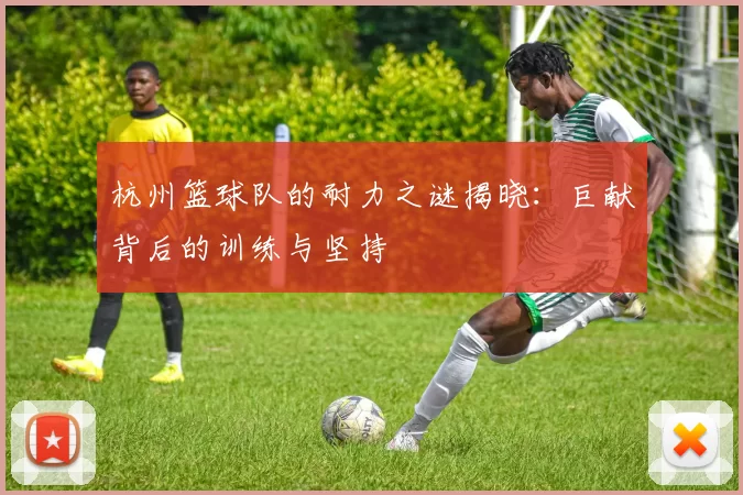 杭州篮球队的耐力之谜揭晓：巨献背后的训练与坚持