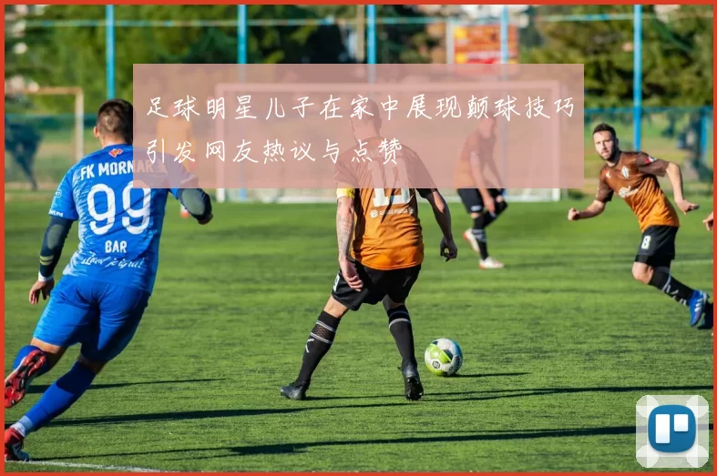 足球明星儿子在家中展现颠球技巧引发网友热议与点赞
