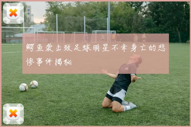 鳄鱼袭击致足球明星不幸身亡的悲惨事件揭秘