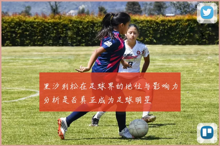 里沙利松在足球界的地位与影响力分析是否真正成为足球明星