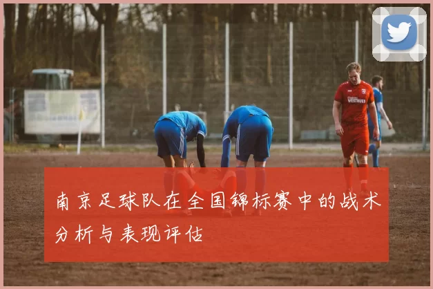 南京足球队在全国锦标赛中的战术分析与表现评估
