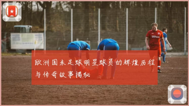 欧洲国米足球明星球员的辉煌历程与传奇故事揭秘