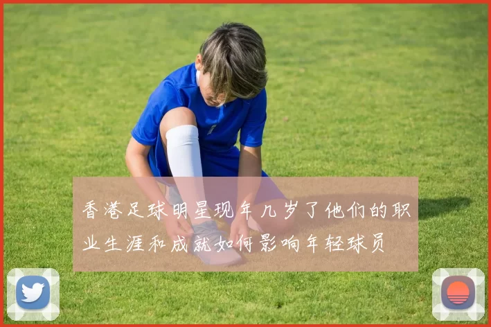 香港足球明星现年几岁了他们的职业生涯和成就如何影响年轻球员