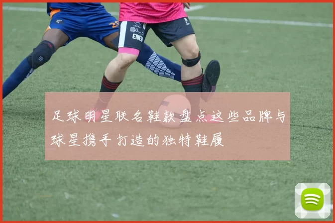 足球明星联名鞋款盘点这些品牌与球星携手打造的独特鞋履