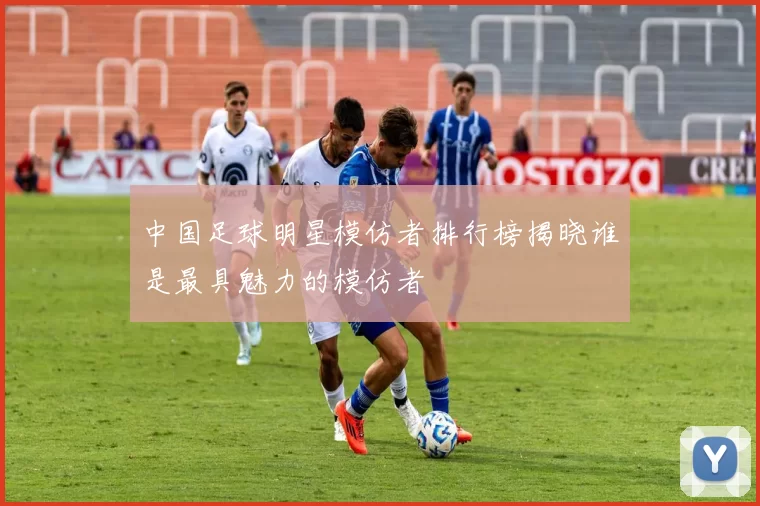 中国足球明星模仿者排行榜揭晓谁是最具魅力的模仿者