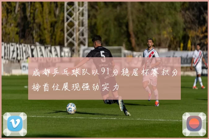 成都乒乓球队以91分稳居杯赛积分榜首位展现强劲实力