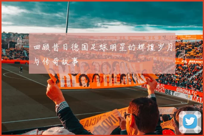 回顾昔日德国足球明星的辉煌岁月与传奇故事