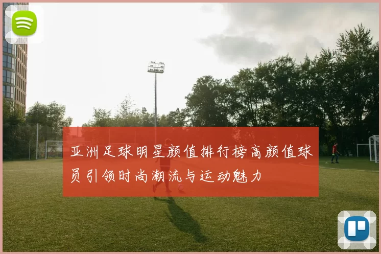 亚洲足球明星颜值排行榜高颜值球员引领时尚潮流与运动魅力