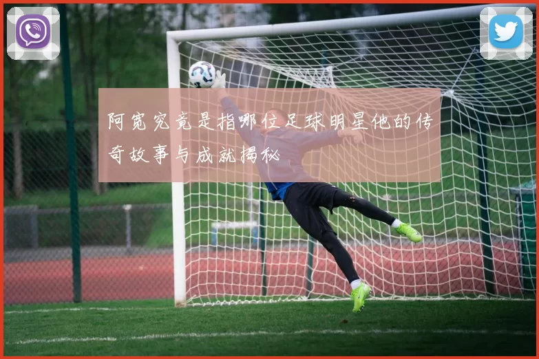 阿宽究竟是指哪位足球明星他的传奇故事与成就揭秘