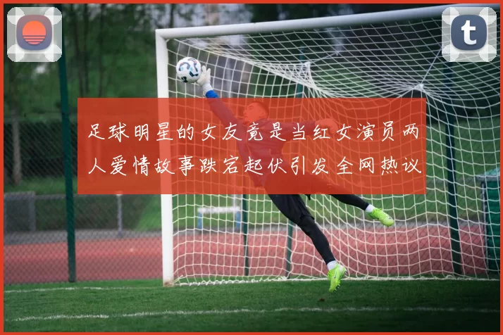足球明星的女友竟是当红女演员两人爱情故事跌宕起伏引发全网热议