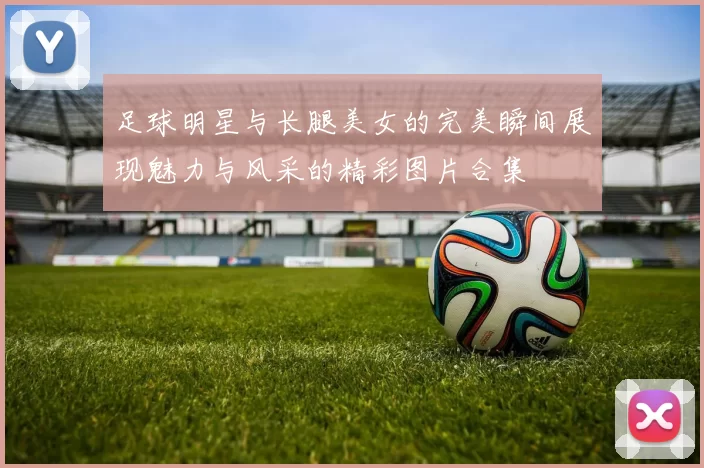 足球明星与长腿美女的完美瞬间展现魅力与风采的精彩图片合集