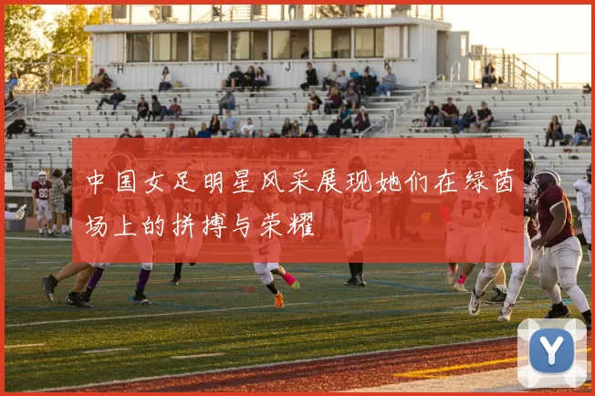 中国女足明星风采展现她们在绿茵场上的拼搏与荣耀
