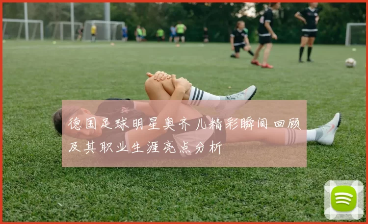 德国足球明星奥齐儿精彩瞬间回顾及其职业生涯亮点分析