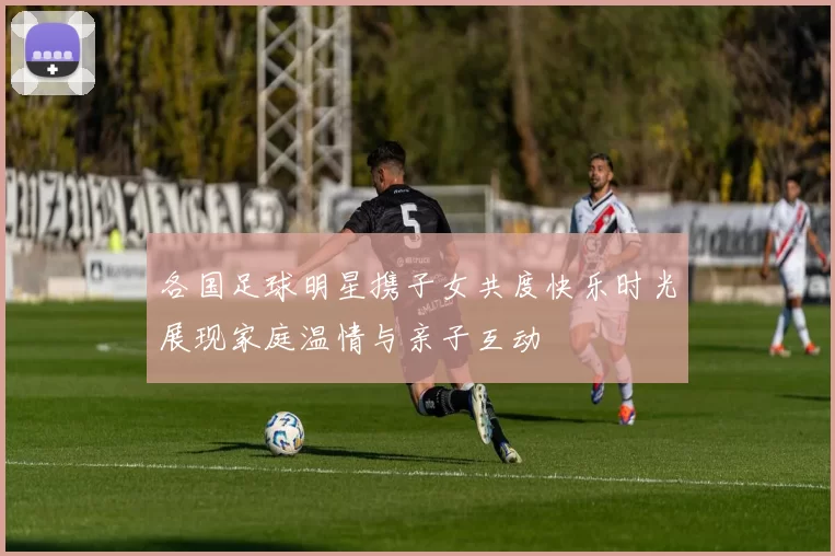 各国足球明星携子女共度快乐时光展现家庭温情与亲子互动