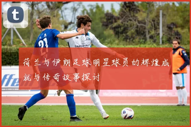 荷兰与伊朗足球明星球员的辉煌成就与传奇故事探讨