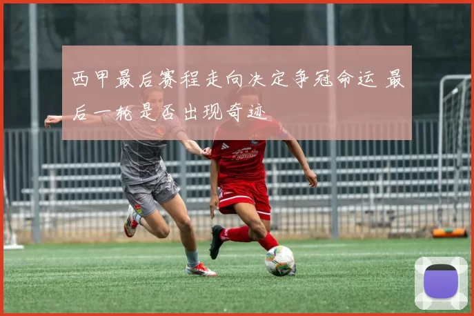 西甲最后赛程走向决定争冠命运 最后一轮是否出现奇迹
