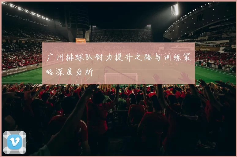 广州排球队耐力提升之路与训练策略深度分析