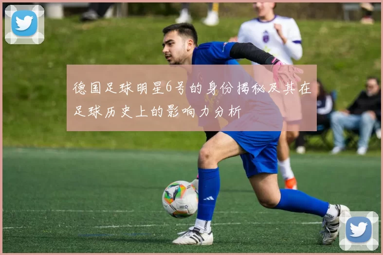德国足球明星6号的身份揭秘及其在足球历史上的影响力分析