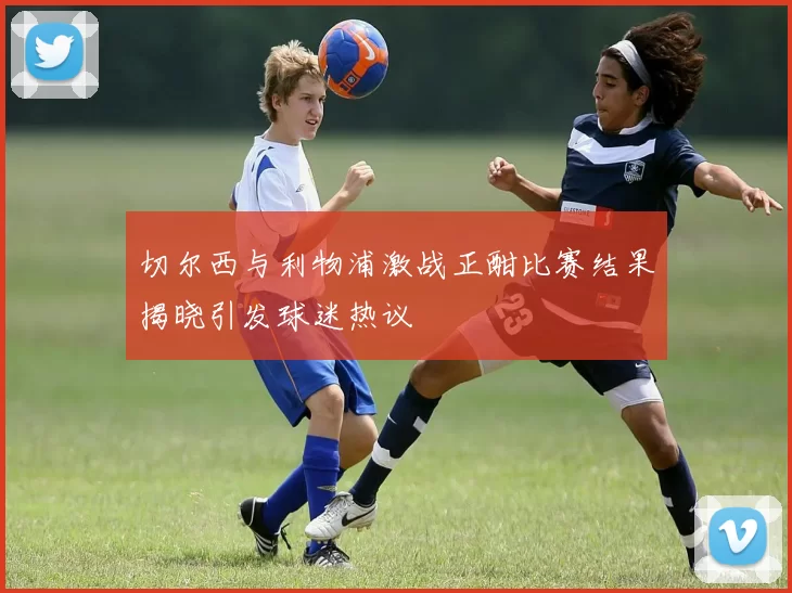 切尔西与利物浦激战正酣比赛结果揭晓引发球迷热议