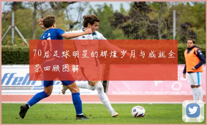 70后足球明星的辉煌岁月与成就全景回顾图解