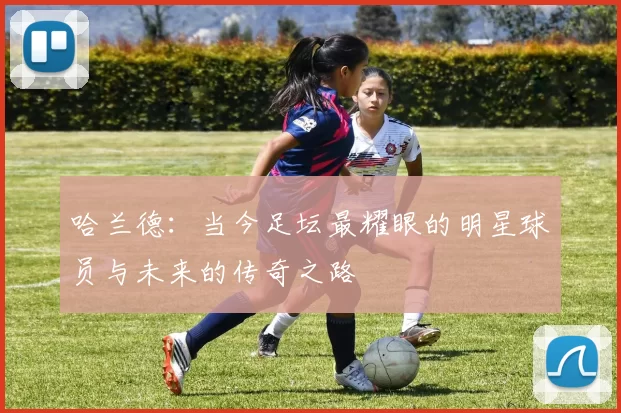 哈兰德：当今足坛最耀眼的明星球员与未来的传奇之路