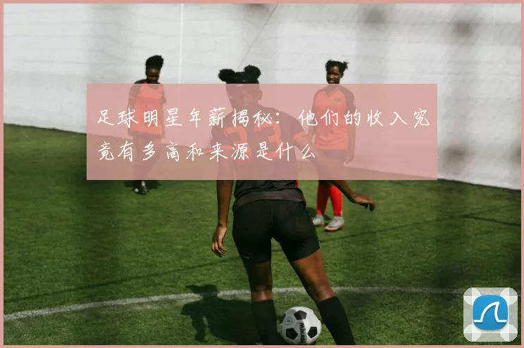 足球明星年薪揭秘：他们的收入究竟有多高和来源是什么