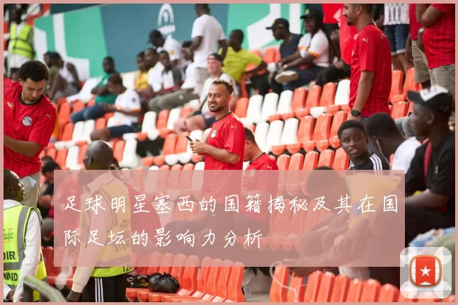 足球明星塞西的国籍揭秘及其在国际足坛的影响力分析