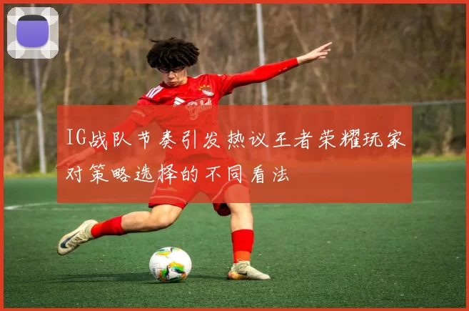 IG战队节奏引发热议王者荣耀玩家对策略选择的不同看法