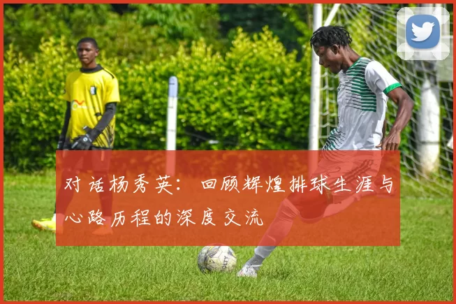 对话杨秀英：回顾辉煌排球生涯与心路历程的深度交流