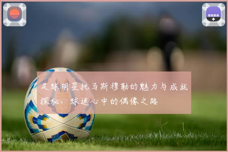 足球明星托马斯穆勒的魅力与成就探秘，球迷心中的偶像之路