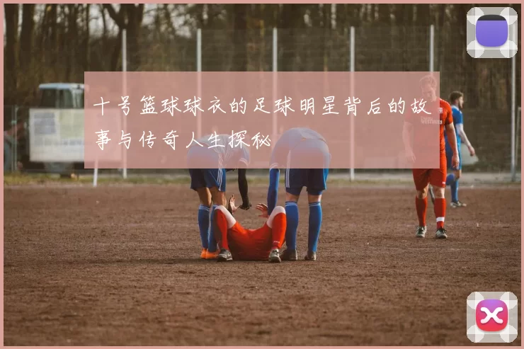 十号篮球球衣的足球明星背后的故事与传奇人生探秘