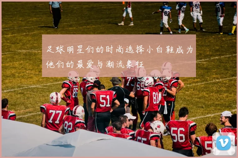 足球明星们的时尚选择小白鞋成为他们的最爱与潮流象征