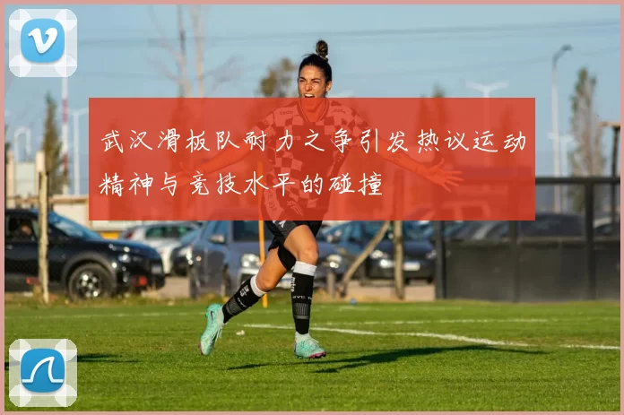 武汉滑板队耐力之争引发热议运动精神与竞技水平的碰撞