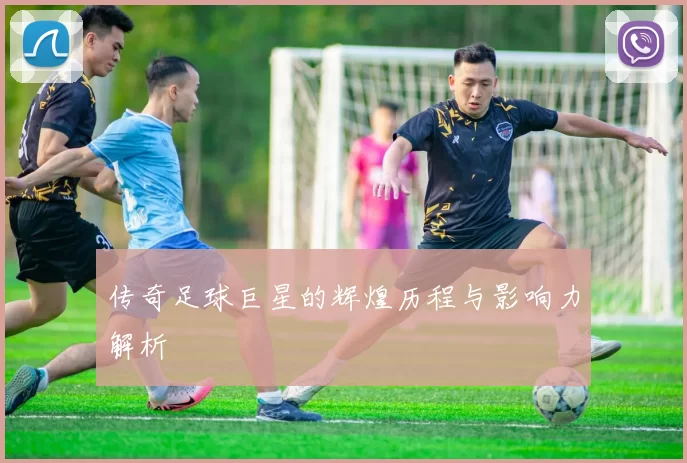 传奇足球巨星的辉煌历程与影响力解析
