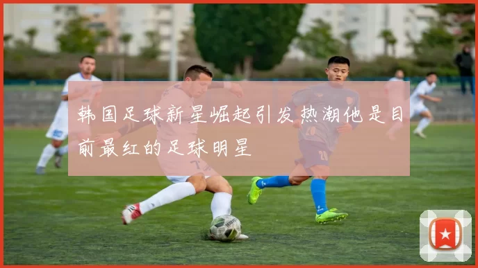 韩国足球新星崛起引发热潮他是目前最红的足球明星