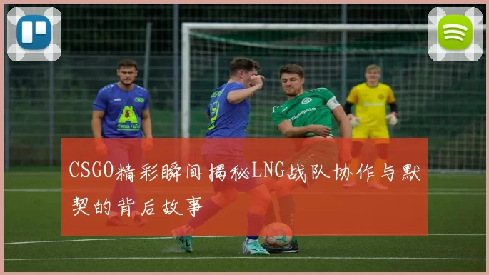 CSGO精彩瞬间揭秘LNG战队协作与默契的背后故事